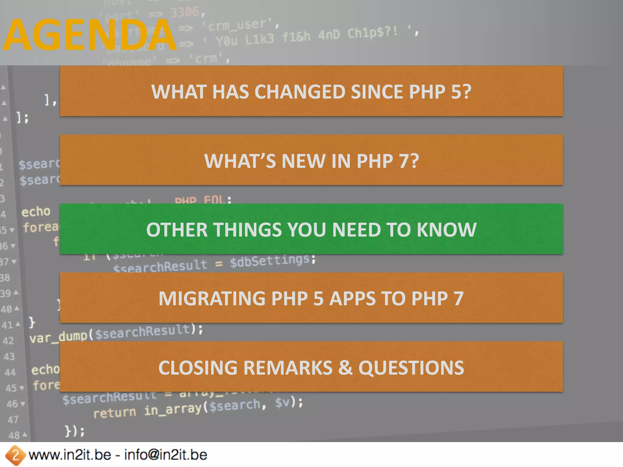 AGENDA
WHAT	HAS	CHANGED	SINCE	PHP	5?
WHAT’S	NEW	IN	PHP	7?
OTHER	THINGS	YOU	NEED	TO	KNOW
MIGRATING	PHP	5	APPS	TO	PHP	7
CLOSING	REMARKS	&	QUESTIONS
 