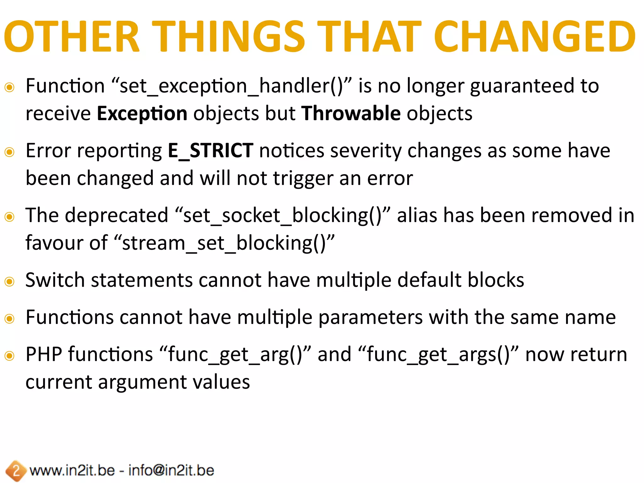 OTHER	THINGS	THAT	CHANGED
๏ FuncFon	“set_excepFon_handler()”	is	no	longer	guaranteed	to	
receive	ExcepTon	objects	but	Throwable	objects	
๏ Error	reporFng	E_STRICT	noFces	severity	changes	as	some	have	
been	changed	and	will	not	trigger	an	error	
๏ The	deprecated	“set_socket_blocking()”	alias	has	been	removed	in	
favour	of	“stream_set_blocking()”	
๏ Switch	statements	cannot	have	mulFple	default	blocks	
๏ FuncFons	cannot	have	mulFple	parameters	with	the	same	name	
๏ PHP	funcFons	“func_get_arg()”	and	“func_get_args()”	now	return	
current	argument	values
 