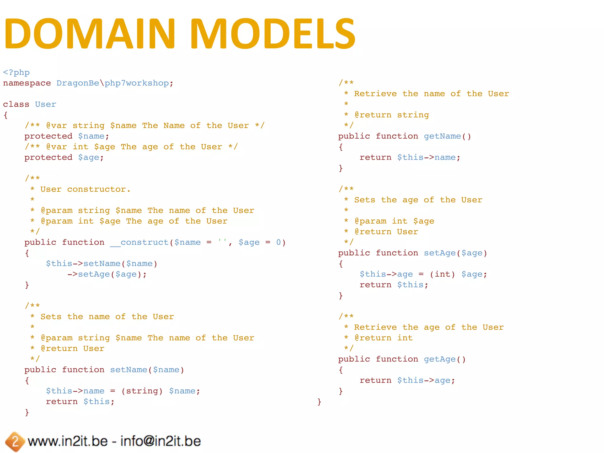 DOMAIN	MODELS	(CONT.)
<?php
namespace DragonBephp7workshop;
class User
{
    /** @var string $name The Name of the User */
    protected $name;
    /** @var int $age The age of the User */
    protected $age;
    /**
     * User constructor.
     *
     * @param string $name The name of the User
     * @param int $age The age of the User
     * @throws TypeError
     */
    public function __construct(string $name = '', int $age = 0)
    {
        $this->setName($name)
            ->setAge($age);
    }
}
 
