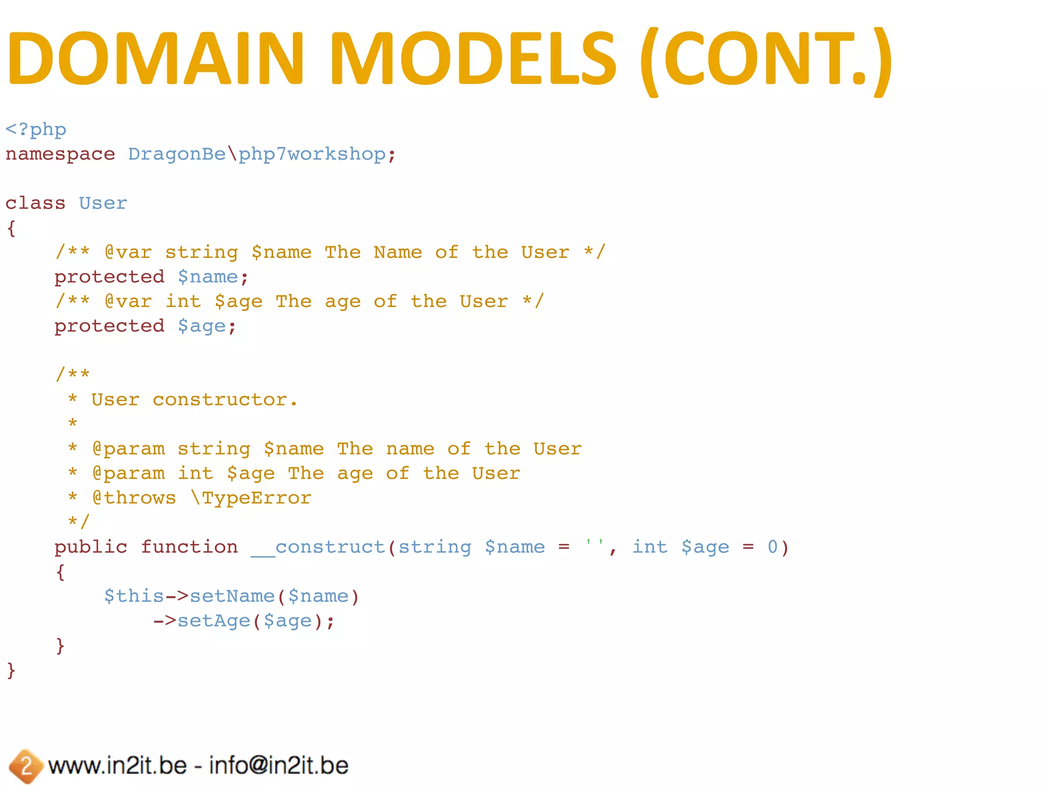 DOMAIN	MODELS	(CONT.)
    /**
     * Sets the name of the User
     *
     * @param string $name The name of the User
     * @return User
     */
    public function setName(string $name): User
    {
        $this->name = $name;
        return $this;
    }
    /**
     * Retrieve the name of the User
     *
     * @return string
     */
    public function getName(): string
    {
        return $this->name;
    }
    /**
     * Sets the age of the User
     *
     * @param int $age
     * @return User
     */
    public function setAge(int $age): User
    {
        $this->age = $age;
        return $this;
    }
    /**
     * Retrieve the age of the User
     * @return int
     */
    public function getAge(): int
    {
        return $this->age;
    }
 
