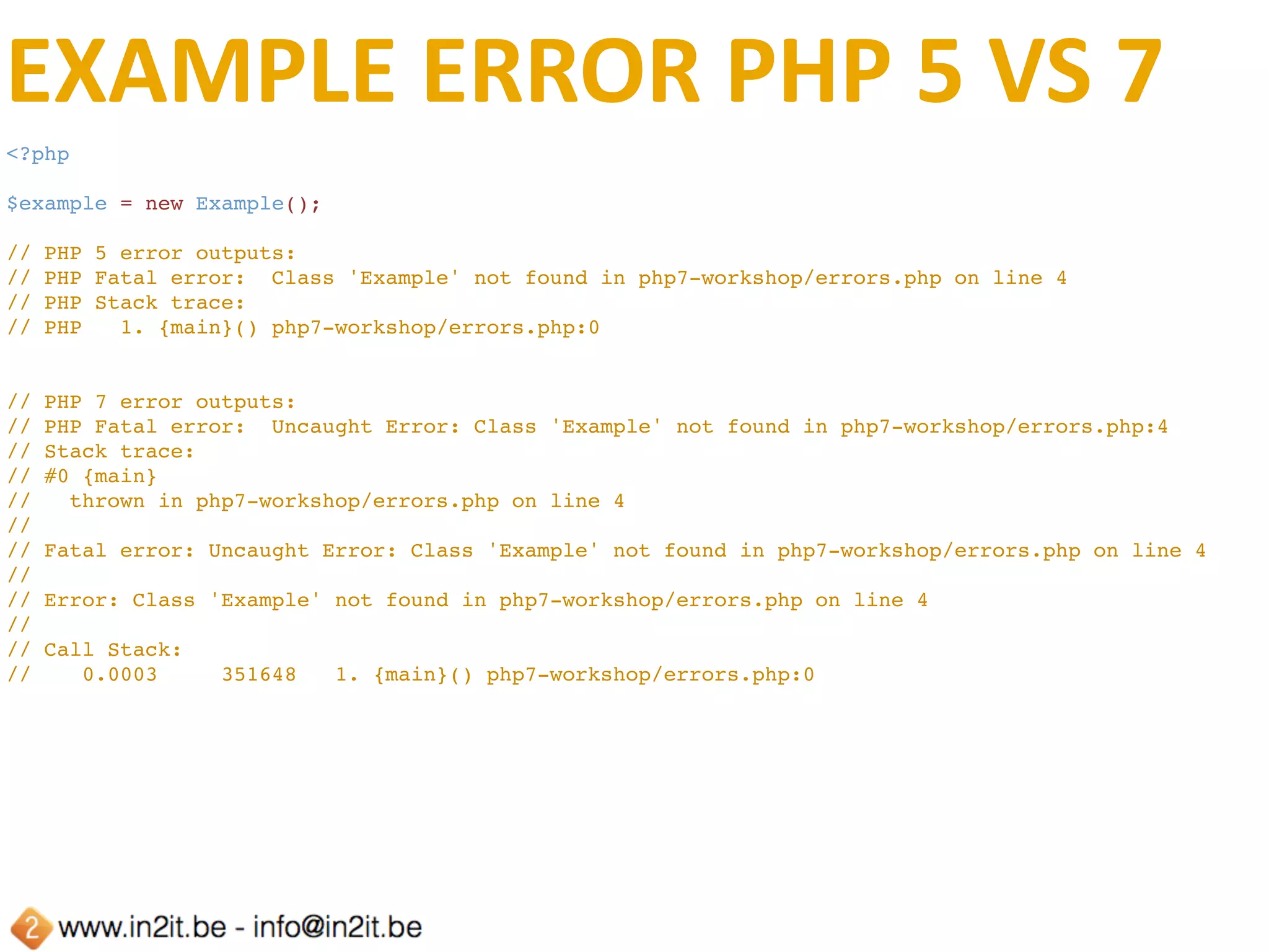 EXCEPTION	HANDLING
<?php
function exceptionHandler(Exception $e) {
    echo 'PHP ' . phpversion() . PHP_EOL;
    echo $e->getMessage() . PHP_EOL;
    echo $e->getTraceAsString() . PHP_EOL;
}
set_exception_handler('exceptionHandler');
class Foo
{
    public function bar()
    {
        throw new Exception('foo-bar');
    }
}
$foo = new Foo();
$foo->bar();
// PHP 5.6.4
// foo-bar
// #0 php7-workshop/Errors/errorhandler.php(24): Foo->bar()
// #1 {main}
// PHP 7.0.2
// foo-bar
// #0 php7-workshop/Errors/errorhandler.php(24): Foo->bar()
// #1 {main}
 