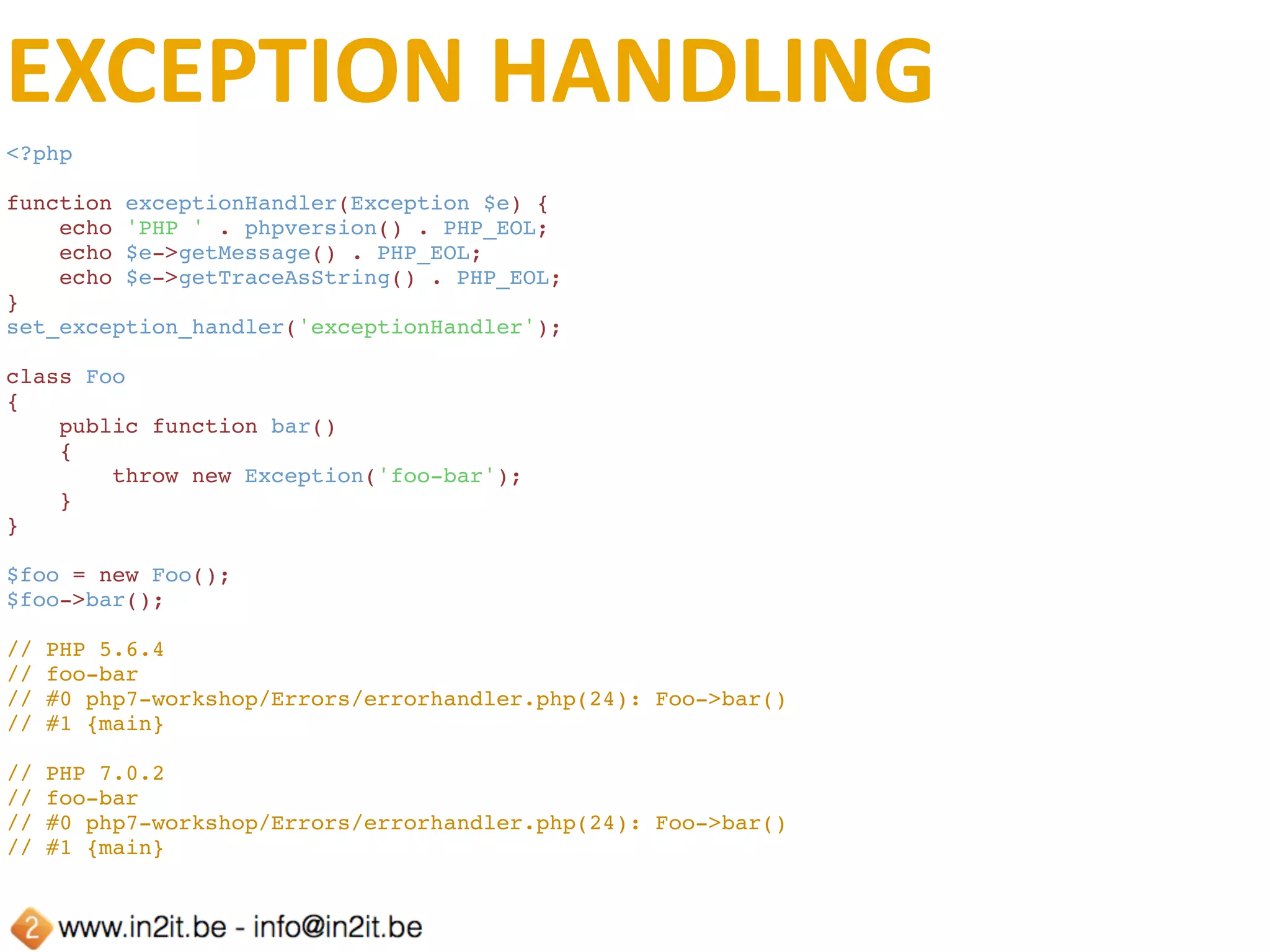 THROWABLE	EXAMPLE
<?php
echo 'PHP ' . phpversion() . PHP_EOL;
try {
    $foo = new foo();
} catch (Exception $e) {
    echo 'I am an exception: ' . $e->getMessage() . PHP_EOL;
} catch (Error $e) {
    echo 'I am an error: ' . $e->getMessage() . PHP_EOL;
} catch (Throwable $t) {
    echo 'I am throwable: ' . $t->getMessage() . PHP_EOL;
}
// PHP 5.6.4
// Fatal error: Class 'foo' not found in 
// php7-workshop/Errors/throwable.php on line 5
// PHP 7.0.2
// I am an error: Class 'foo' not found
 
