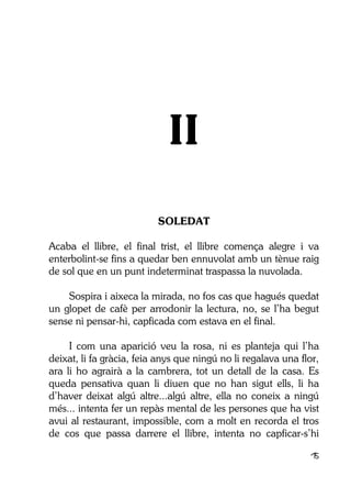 15
II
SOLEDAT
Acaba el llibre, el final trist, el llibre comença alegre i va
enterbolint-se fins a quedar ben ennuvolat amb un tènue raig
de sol que en un punt indeterminat traspassa la nuvolada.
Sospira i aixeca la mirada, no fos cas que hagués quedat
un glopet de cafè per arrodonir la lectura, no, se l’ha begut
sense ni pensar-hi, capficada com estava en el final.
I com una aparició veu la rosa, ni es planteja qui l’ha
deixat, li fa gràcia, feia anys que ningú no li regalava una flor,
ara li ho agrairà a la cambrera, tot un detall de la casa. Es
queda pensativa quan li diuen que no han sigut ells, li ha
d’haver deixat algú altre...algú altre, ella no coneix a ningú
més... intenta fer un repàs mental de les persones que ha vist
avui al restaurant, impossible, com a molt en recorda el tros
de cos que passa darrere el llibre, intenta no capficar-s’hi
 