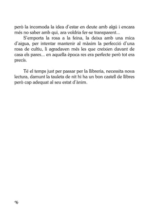 16
però la incomoda la idea d’estar en deute amb algú i encara
més no saber amb qui, ara voldria fer-se transparent...
S’emporta la rosa a la feina, la deixa amb una mica
d’aigua, per intentar mantenir al màxim la perfecció d’una
rosa de cultiu, li agradaven més les que creixien davant de
casa els pares... en aquella època res era perfecte però tot era
precís.
Té el temps just per passar per la llibreria, necessita nova
lectura, damunt la tauleta de nit hi ha un bon castell de llibres
però cap adequat al seu estat d’ànim.
 