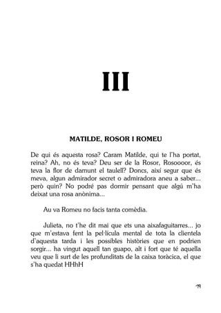 19
III
MATILDE, ROSOR I ROMEU
De qui és aquesta rosa? Caram Matilde, qui te l’ha portat,
reina? Ah, no és teva? Deu ser de la Rosor, Rosoooor, és
teva la flor de damunt el taulell? Doncs, així segur que és
meva, algun admirador secret o admiradora aneu a saber...
però quin? No podré pas dormir pensant que algú m’ha
deixat una rosa anònima...
Au va Romeu no facis tanta comèdia.
Julieta, no t’he dit mai que ets una aixafaguitarres... jo
que m’estava fent la pel·lícula mental de tota la clientela
d’aquesta tarda i les possibles històries que en podrien
sorgir... ha vingut aquell tan guapo, alt i fort que té aquella
veu que li surt de les profunditats de la caixa toràcica, el que
s’ha quedat HHhH
 