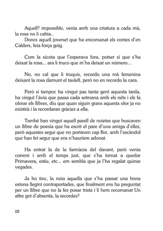 20
Aquell? impossible, venia amb una criatura a cada mà,
la rosa no li cabia..
Doncs aquell jovenet que ha encomanat els contes d’en
Calders, feia força goig.
Com la xicota que l’esperava fora, potser sí que s’ha
deixat la rosa... ara li truco que m’ha deixat un número...
No, no cal que li truquis, recordo una mà femenina
deixant la rosa damunt el taulell, però no en recordo la cara.
Però si tampoc ha vingut pas tanta gent aquesta tarda,
ha vingut l’àvia que passa cada setmana amb els néts i els fa
olorar els llibres, diu que quan siguin grans aquesta olor ja no
existirà i la recordaran gràcies a ella.
També han vingut aquell parell de noietes que buscaven
un llibre de poesia que ha escrit el pare d’una amiga d’elles,
però aquestes segur que no portaven cap flor, amb l’escàndol
que han fet segur que ens n’hauríem adonat.
Ha entrat la de la farmàcia del davant, però venia
corrent i amb el temps just, que s’ha tornat a quedar
Primavera, estiu, etc... em sembla que ja l’ha regalat quinze
vegades.
Ja ho tinc, la noia aquella que s’ha passat una bona
estona llegint contraportades, que finalment ens ha preguntat
per un llibre que no la fes posar trista i li hem recomanat Un
altre got d’absenta, la recordes?
 