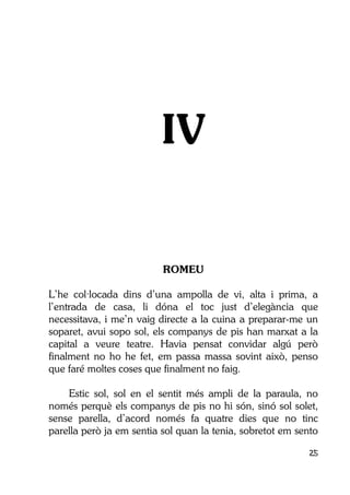 25
IV
ROMEU
L’he col·locada dins d’una ampolla de vi, alta i prima, a
l’entrada de casa, li dóna el toc just d’elegància que
necessitava, i me’n vaig directe a la cuina a preparar-me un
soparet, avui sopo sol, els companys de pis han marxat a la
capital a veure teatre. Havia pensat convidar algú però
finalment no ho he fet, em passa massa sovint això, penso
que faré moltes coses que finalment no faig.
Estic sol, sol en el sentit més ampli de la paraula, no
només perquè els companys de pis no hi són, sinó sol solet,
sense parella, d’acord només fa quatre dies que no tinc
parella però ja em sentia sol quan la tenia, sobretot em sento
 
