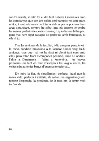26
sol d’amistats, sí estic tot el dia fent rialletes i somriures amb
les companyes que són uns solets però tampoc no som grans
amics, i amb els amics de tota la vida a poc a poc ens hem
anat distanciant, sempre he sabut que els costava entendre
les meves preferències, estic convençut que darrera hi ha por,
però mai hem sigut capaços de parlar-ne amb franquesa, ni
ells ni jo.
Tinc les amigues de la facultat, i dic amigues perquè tot i
la meva condició masculina a la facultat només vaig fer-hi
amigues, crec que mai no he rigut ni plorat tant com amb
elles, però estan totes escampades pel món, l’una a Londres,
l’altra a Dinamarca i l’altra a Argentina... les meves
princeses...de tant en tant m’escapo i les vaig a veure, les
visites són autèntics banys d’energia emocional...
Em miro la flor, és senzillament perfecta, igual que la
meva vida, perfecta i solitària, de sobte una esgarrifança em
recorre l’espinada, la presència de la rosa em fa sentir molt
incòmode.
 
