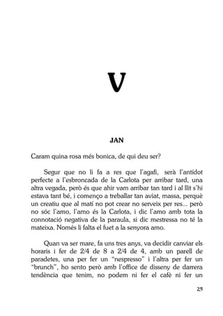 29
V
JAN
Caram quina rosa més bonica, de qui deu ser?
Segur que no li fa a res que l’agafi, serà l’antídot
perfecte a l’esbroncada de la Carlota per arribar tard, una
altra vegada, però és que ahir vam arribar tan tard i al llit s’hi
estava tant bé, i començo a treballar tan aviat, massa, perquè
un creatiu que al matí no pot crear no serveix per res... però
no sóc l’amo, l’amo és la Carlota, i dic l’amo amb tota la
connotació negativa de la paraula, si dic mestressa no té la
mateixa. Només li falta el fuet a la senyora amo.
Quan va ser mare, fa uns tres anys, va decidir canviar els
horaris i fer de 2/4 de 8 a 2/4 de 4, amb un parell de
paradetes, una per fer un “nespresso” i l’altra per fer un
“brunch”, ho sento però amb l’office de disseny de darrera
tendència que tenim, no podem ni fer el cafè ni fer un
 