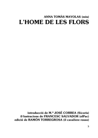 3
ANNA TOMÀS MAYOLAS (miu)
L’HOME DE LES FLORS
introducció de M.ª JOSÉ CORREA (Sícoris)
il·lustracions de FRANCESC SALVADOR (elPac)
edició de RAMÓN TORREGROSA (il cavaliere rosso)
 