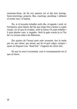 30
esmorzar-dinar, de fet ens passem tot el dia fent timings,
brain-stormings, projects, files, meetings, pendings i utilitzant
el nostre mac i el laptop.
No, si m’encanta treballar amb ella, m’agrada i molt, és
boníssima, però depèn del dia que tingui tira a tirana o a gata
maula, no sé que és el pitjor, amb la tirana t’hi pots enfadar i
li pots plantar cara, a vegades. Amb la gata maula ja te l’ha
fet i tu encara estàs a les Bahames.
Em queixo de l’horari però estic encantat, tinc la tarda
per mi, per córrer, per pintar, per fer el què vulgui, sempre i
quan no tinguem una “dead line” i haguem de córrer tots.
Sé que la rosa li encantarà, com li encaaaaaaanta tot el
que és bonic.
 