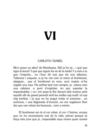 33
VI
CARLOTA I ISABEL
Me'n poses un altre? de Mombassa. Síííí ja ho sé... i què que
sigui el tercer? I què que siguin les sis de la tarda? I a més a tu
que t’importa... no t’han dit mai que ets una tafanera.
Tafanera i coqueta, si ja he vist com et mires al bombonet,
sàpigues... que el bombonet és meu, avui mateix m’ha
regalat una rosa. Ha arribat tard com sempre, jo estava com
una cafetera a punt d’explotar, no puc suportar la
impuntualitat, i va i em posa la flor davant dels morros amb
aquells ulls de gosset penedit amb les orelles cap avall i el cap
mig tombat, i jo que no he pogut evitar el somriure... un
somriure, i una llagrimeta d’emoció...no em regalaven flors
des que van néixer les bessones...com a mínim.
El bombonet em té el cor robat, el cor i l’ànima, encara
que no ho reconeixeria mai de la vida, primer perquè és
força més jove que jo...impensable anys enrere quan només
 
