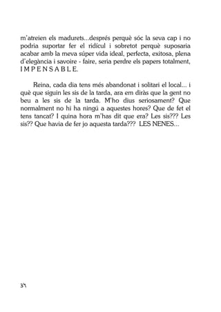 34
m’atreien els madurets...després perquè sóc la seva cap i no
podria suportar fer el ridícul i sobretot perquè suposaria
acabar amb la meva súper vida ideal, perfecta, exitosa, plena
d’elegància i savoire - faire, seria perdre els papers totalment,
I M P E N S A B L E.
Reina, cada dia tens més abandonat i solitari el local... i
què que siguin les sis de la tarda, ara em diràs que la gent no
beu a les sis de la tarda. M’ho dius seriosament? Que
normalment no hi ha ningú a aquestes hores? Que de fet el
tens tancat? I quina hora m’has dit que era? Les sis??? Les
sis?? Que havia de fer jo aquesta tarda??? LES NENES...
 