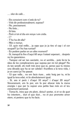 38
.... olor de cafè...
- Ets conscient com n’està de tu?
- Vols dir professionalment, suposo?
- No, precisament.
- No fotis...
- Sí foto.
- Però si tot el dia em renya i em crida.
- I ?
- T’ho ha dit ella?
- Més o menys.
- Uf, quin mal rotllo... ja saps que jo ja tinc el cap i el cor
ocupat!!! ja t’ho has rumiat?
- En podem parlar en un altre moment?
- Sí, tranquil·la fins d’aquí 60 anys t’estaré esperant... després
no ho garanteixo.
- Tampoc cal ser tan sarcàstic, no et sembla... pots fer-te la
idea de les complicacions que suposa per mi tot plegat? No
és tan senzill, ets molt més jove que jo, penso que tu inicies
una dècada que ha se ser cabdal i fructífera a la teva vida, i
jo en canvi ja l’he passat.
- Ui que vella... no em facis riure... estic boig per tu, m’és
igual la teva edat, m’és absolutament igual.
- Sí, ara sí però i d’aquí 10 anys? i d’aquí 20 anys?
Sincerament, em fa por, em fa por abocar tota la meva
energia i que per tu suposi una petita fase més en el teu
creixement personal.
- Torna-hi, mira que ets plom, deixa’t portar, si et ve de gust
ho intentem... duri el que duri... no et puc prometre amor
etern, ni pretenc que tu ho facis.
 
