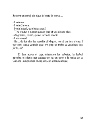 39
Se sent un soroll de claus i s’obre la porta....
- Holaaaa.
- Hola Carlota.
- Hola Isabel, què hi fas aquí?
- T’he vingut a portar la rosa que et vas deixar ahir.
- Ai gràcies, reina!, quina tarda la d’ahir.
- I les nenes?
- Bé... de fet ahir les recollia el Miquel, no sé on tinc el cap. I
per cert, cada vegada que em giro us trobo a vosaltres dos
junts, oi?
El Jan acota el cap, mirant-se les sabates, la Isabel
aprofita el silenci per aixecar-se, fa un petó a la galta de la
Carlota i amanyaga el cap del Jan encara acotat.
 