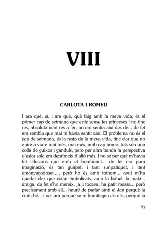 43
VIII
CARLOTA I ROMEU
I ara què, sí, i ara què, què faig amb la meva vida, és el
primer cap de setmana que estic sense les princeses i no tinc
res, absolutament res a fer, no em sentia així des de... de fet
em sembla que mai m’havia sentit així. El problema no és el
cap de setmana, és la resta de la meva vida, tinc clar que no
aniré a viure mai més, mai més, amb cap home, tots són una
colla de guixos i ganduls, però per altra banda la perspectiva
d’estar sola em deprimeix d’allò més. I no sé per què m’havia
fet il·lusions que amb el bombonet... de fet era pura
imaginació, és tan guapet, i tant simpatiquet, i tant
amanyagadoset...., però ho és amb tothom... avui m’ha
quedat clar que estan embolicats, amb la Isabel, la mala...
amiga, de fet s’ho mereix, ja li tocava, ha patit massa... però
precisament amb ell... hauré de parlar amb el Jan perquè la
cuidi bé... i ves ara perquè se m’humitegen els ulls, perquè la
 