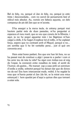 44
Bel és feliç, no, perquè el Jan és feliç, no, perquè jo estic
trista i desconsolada... com no canviï de pensaments faré el
ridícul més absolut. Au, només em faltava aquesta, un dels
companys de pis del Jan que se m’acosta.
S’ha assegut a la meva taula, és estrany perquè mai
havíem parlat més de dues paraules, m’ha preguntat si
esperava el meu marit, que es veu que coneix de la llibreria, i
aquí, ja no he pogut aguantar més i les llàgrimes m’han
caigut a dolls, li he hagut d’explicar tot el rotllo, m’he esplaiat
força, espero que no contrasti amb el Miquel, perquè si no...
em sembla que li he fet veritable pena... just el què em
convenia avui.
Hem estat hores parlant, fins que ens han fet fora, no us
ha passat mai de conèixer a algú i posar-te a parlar i com si
fos amic teu de tota la vida? ha sigut com trobar-nos al mig
de l’espai, la connexió entre nosaltres és total, el sentit de
l’humor, els gustos... He marxat cap a casa amb un somriure
d’orella a orella, sobretot perquè ha deixat clar que de dones
res de res! Ens hem intercanviat mails, mòbil, li he regalat la
rosa que m’havia portat el Jan (de fet, se la mirat una mica
estranyat) i hem quedat per d’aquí a quinze dies que tornaré
a estar sola.
 