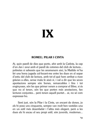 47
IX
ROMEU, PILAR I CINTA
Ai, quin parell de dies que porto, ahir amb la Carlota, la cap
d’en Jan i avui amb el parell de cotorres del club de lectura...
pobretes si sabessin que les anomenem així, la Matilde m’ha
fet una bona jugada col·locant-me entre les dues en el sopar
d’estiu del club de lectura, amb tot el què hem arribat a riure
gràcies a elles, sense mala fe això sí, i val a dir que les seves
aportacions sempre són bones, remarcables i fins i tot
enginyoses, són les que primer venen a comprar el llibre, si és
que no el tenen, són les que porten més anotacions, fan
lectures conjuntes... però tenen aquell puntet... ai, no sé com
expressar-ho.
Seré just, són la Pilar i la Cinta, un encant de dones, jo
els hi poso uns cinquanta, sempre van molt ben vestides una
en un estil més desenfadat i l’altra més elegant, però a les
dues els hi escau el seu propi estil, són juvenils, modernes...
 