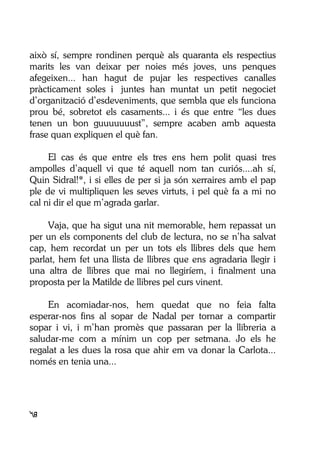 48
això sí, sempre rondinen perquè als quaranta els respectius
marits les van deixar per noies més joves, uns penques
afegeixen... han hagut de pujar les respectives canalles
pràcticament soles i juntes han muntat un petit negociet
d’organització d’esdeveniments, que sembla que els funciona
prou bé, sobretot els casaments... i és que entre “les dues
tenen un bon guuuuuuust”, sempre acaben amb aquesta
frase quan expliquen el què fan.
El cas és que entre els tres ens hem polit quasi tres
ampolles d’aquell vi que té aquell nom tan curiós....ah sí,
Quin Sidral!*, i si elles de per si ja són xerraires amb el pap
ple de vi multipliquen les seves virtuts, i pel què fa a mi no
cal ni dir el que m’agrada garlar.
Vaja, que ha sigut una nit memorable, hem repassat un
per un els components del club de lectura, no se n’ha salvat
cap, hem recordat un per un tots els llibres dels que hem
parlat, hem fet una llista de llibres que ens agradaria llegir i
una altra de llibres que mai no llegiríem, i finalment una
proposta per la Matilde de llibres pel curs vinent.
En acomiadar-nos, hem quedat que no feia falta
esperar-nos fins al sopar de Nadal per tornar a compartir
sopar i vi, i m’han promès que passaran per la llibreria a
saludar-me com a mínim un cop per setmana. Jo els he
regalat a les dues la rosa que ahir em va donar la Carlota...
només en tenia una...
 