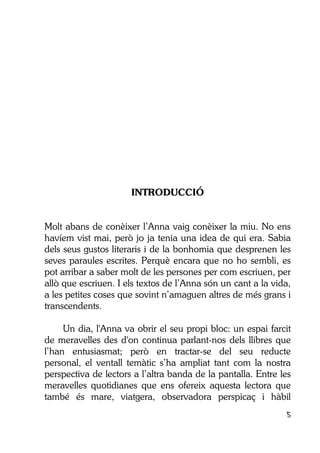 5
INTRODUCCIÓ
Molt abans de conèixer l’Anna vaig conèixer la miu. No ens
havíem vist mai, però jo ja tenia una idea de qui era. Sabia
dels seus gustos literaris i de la bonhomia que desprenen les
seves paraules escrites. Perquè encara que no ho sembli, es
pot arribar a saber molt de les persones per com escriuen, per
allò que escriuen. I els textos de l’Anna són un cant a la vida,
a les petites coses que sovint n’amaguen altres de més grans i
transcendents.
Un dia, l'Anna va obrir el seu propi bloc: un espai farcit
de meravelles des d'on continua parlant-nos dels llibres que
l’han entusiasmat; però en tractar-se del seu reducte
personal, el ventall temàtic s’ha ampliat tant com la nostra
perspectiva de lectors a l’altra banda de la pantalla. Entre les
meravelles quotidianes que ens ofereix aquesta lectora que
també és mare, viatgera, observadora perspicaç i hàbil
 