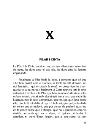 53
X
PILAR I CINTA
La Pilar i la Cinta, caminen cap a casa, silencioses, mirant-se
els peus, les dues amb el pap ple, les dues amb la llengua
enganxada.
Finalment la Pilar bada la boca, i comenta que bé que
s’ho han passat amb el Romeu, la Cinta hi està d’acord, un
noi fantàstic, i qui es queda la rosa?, es pregunten les dues,
queda-te-la tu, no tu, i finalment la Cinta reuneix tota la seva
valentia i li explica a la Pilar que ben mirat això de viure soles
es ben avorrit, que si amb ella hi està tan a gust, que cada dia
li agrada més la seva companyia, que no sap que faria sense
ella, que la té tot el dia al cap i tota la nit, que pot parlar-li de
tot sense que es molesti, que pot deixar de parlar-li quan no
en té ganes sense que s’ofengui, que no li qüestiona com va
vestida, ni amb qui va a dinar, ni quines pel·lícules li
agraden, ni quins llibres llegeix, que al seu costat se sent
 