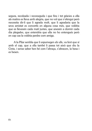 54
segura, recolzada i reconeguda i que fins i tot gràcies a ella
als matins es lleva amb alegria, que no vol que s’ofengui però
necessita dir-li que li agrada molt, que li agradaria que la
seva amistat es convertís en alguna cosa més, que voldria
que es llevessin cada matí juntes, que anessin a dormir cada
dia plegades, que entendria que ella no ho entengués però
en cap cas la voldria perdre com amiga.
A la Pilar sembla que li espurnegen els ulls, va fent que sí
amb el cap, que a ella també li passa tot això que diu la
Cinta, i sense saber ben bé com l’abraça, s’abracen, la besa i
es besen.
 