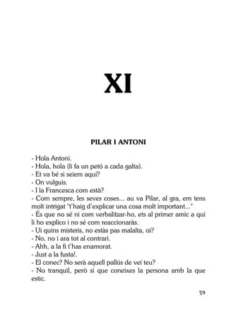 57
XI
PILAR I ANTONI
- Hola Antoni.
- Hola, hola (li fa un petó a cada galta).
- Et va bé si seiem aquí?
- On vulguis.
- I la Francesca com està?
- Com sempre, les seves coses... au va Pilar, al gra, em tens
molt intrigat "t’haig d’explicar una cosa molt important..."
- És que no sé ni com verbalitzar-ho, ets al primer amic a qui
li ho explico i no sé com reaccionaràs.
- Ui quins misteris, no estàs pas malalta, oi?
- No, no i ara tot al contrari.
- Ahh, a la fi t’has enamorat.
- Just a la fusta!.
- El conec? No serà aquell pallús de veí teu?
- No tranquil, però si que coneixes la persona amb la que
estic.
 