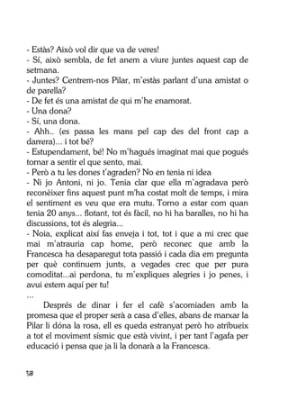 58
- Estàs? Això vol dir que va de veres!
- Sí, això sembla, de fet anem a viure juntes aquest cap de
setmana.
- Juntes? Centrem-nos Pilar, m’estàs parlant d’una amistat o
de parella?
- De fet és una amistat de qui m’he enamorat.
- Una dona?
- Sí, una dona.
- Ahh.. (es passa les mans pel cap des del front cap a
darrera)... i tot bé?
- Estupendament, bé! No m’hagués imaginat mai que pogués
tornar a sentir el que sento, mai.
- Però a tu les dones t’agraden? No en tenia ni idea
- Ni jo Antoni, ni jo. Tenia clar que ella m’agradava però
reconèixer fins aquest punt m'ha costat molt de temps, i mira
el sentiment es veu que era mutu. Torno a estar com quan
tenia 20 anys... flotant, tot és fàcil, no hi ha baralles, no hi ha
discussions, tot és alegria...
- Noia, explicat així fas enveja i tot, tot i que a mi crec que
mai m’atrauria cap home, però reconec que amb la
Francesca ha desaparegut tota passió i cada dia em pregunta
per què continuem junts, a vegades crec que per pura
comoditat...ai perdona, tu m’expliques alegries i jo penes, i
avui estem aquí per tu!
...
Després de dinar i fer el cafè s’acomiaden amb la
promesa que el proper serà a casa d’elles, abans de marxar la
Pilar li dóna la rosa, ell es queda estranyat però ho atribueix
a tot el moviment sísmic que està vivint, i per tant l’agafa per
educació i pensa que ja li la donarà a la Francesca.
 