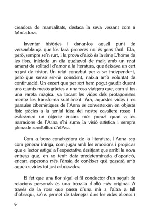 6
creadora de manualitats, destaca la seva vessant com a
fabuladora.
Inventar històries i donar-los aquell punt de
versemblança que les farà properes no és gens fàcil. Ella,
però, sempre se’n surt, i la prova d’això és la sèrie L'home de
les flors, iniciada un dia qualsevol de maig amb un relat
amarat de solitud i d’amor a la literatura, que deixava un cert
regust de tristor. Un relat concebut per a ser independent,
però que sense ser-ne conscient, naixia amb voluntat de
continuació. Un encert que per sort hem pogut gaudir durant
uns quants mesos gràcies a una rosa viatgera que, com si fos
una vareta màgica, va tocant les vides dels protagonistes
mentre les transforma subtilment. Ara, aquestes vides i les
paraules cibernètiques de l’Anna es converteixen en objecte
físic gràcies a la genial idea del nostre cavaliere rosso. I
esdevenen un objecte encara més preuat quan a les
narracions de l’Anna s’hi suma la visió artística i sempre
plena de sensibilitat d’elPac.
Com a bona coneixedora de la literatura, l’Anna sap
com generar intriga, com jugar amb les emocions i propiciar
que el lector estigui a l’expectativa desitjant que arribi la nova
entrega que, en no tenir data predeterminada d’aparició,
encara esperona més l’ànsia de conèixer què passarà amb
aquelles vides tot just esbossades.
El fet que una flor sigui el fil conductor d'un seguit de
relacions personals és una troballa d’allò més original. A
través de la rosa que passa d’una mà a l’altra a tall
d’obsequi, se’ns permet de tafanejar dins les vides alienes i
 