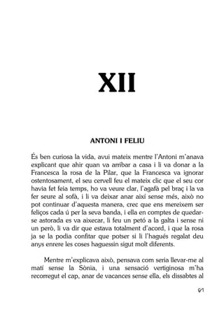 61
XII
ANTONI I FELIU
És ben curiosa la vida, avui mateix mentre l’Antoni m’anava
explicant que ahir quan va arribar a casa i li va donar a la
Francesca la rosa de la Pilar, que la Francesca va ignorar
ostentosament, el seu cervell feu el mateix clic que el seu cor
havia fet feia temps, ho va veure clar, l’agafà pel braç i la va
fer seure al sofà, i li va deixar anar així sense més, això no
pot continuar d’aquesta manera, crec que ens mereixem ser
feliços cada ú per la seva banda, i ella en comptes de quedar-
se astorada es va aixecar, li feu un petó a la galta i sense ni
un però, li va dir que estava totalment d’acord, i que la rosa
ja se la podia confitar que potser si li l’hagués regalat deu
anys enrere les coses haguessin sigut molt diferents.
Mentre m’explicava això, pensava com seria llevar-me al
matí sense la Sònia, i una sensació vertiginosa m’ha
recorregut el cap, anar de vacances sense ella, els dissabtes al
 
