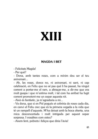 65
XIII
MAGDA I BET
- Felicitats Magda!
- Per què?
- Dona, amb tantes roses, com a mínim deu ser el teu
aniversari...
- Ah, les roses, doncs no, ni aniversari, ni sant, ni cap
celebració, en Feliu que no sé pas què li ha passat, ha vingut
corrent a portar-me el ram, a abraçar-me, a dir-me que era
molt guapa i que m’estima molt, i tal com ha arribat ha fugit
corrent prometent-me un sopar aquesta nit.
- Això és fantàstic, ja m’agradaria a mi...
- Va dona, que si en Pol pogués et cobriria de roses cada dia,
en canvi el Feliu crec que és la primera vegada a la vida que
té un rampell d’aquests. M’ha deixat amb la boca oberta, una
mica desconcertada i molt intrigada per aquest sopar
sorpresa. I vosaltres com esteu?
- Anem fent, pobrets i feliços que diria l’àvia!
 
