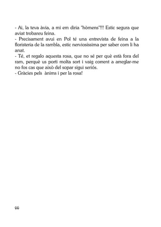 66
- Ai, la teva àvia, a mi em diria "hòmens"!!! Estic segura que
aviat trobareu feina.
- Precisament avui en Pol té una entrevista de feina a la
floristeria de la rambla, estic nerviosíssima per saber com li ha
anat.
- Té, et regalo aquesta rosa, que no sé per què està fora del
ram, perquè us porti molta sort i vaig corrent a arreglar-me
no fos cas que això del sopar sigui seriós.
- Gràcies pels ànims i per la rosa!
 