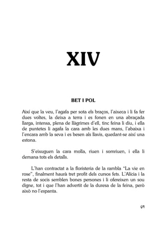 69
XIV
BET I POL
Així que la veu, l’agafa per sota els braços, l’aixeca i li fa fer
dues voltes, la deixa a terra i es fonen en una abraçada
llarga, intensa, plena de llàgrimes d’ell, tinc feina li diu, i ella
de puntetes li agafa la cara amb les dues mans, l’abaixa i
l’encara amb la seva i es besen als llavis, quedant-se així una
estona.
S’eixuguen la cara molla, riuen i somriuen, i ella li
demana tots els detalls.
L’han contractat a la floristeria de la rambla “La vie en
rose”, finalment haurà tret profit dels cursos fets. L’Alícia i la
resta de socis semblen bones persones i li ofereixen un sou
digne, tot i que l’han advertit de la duresa de la feina, però
això no l’espanta.
 