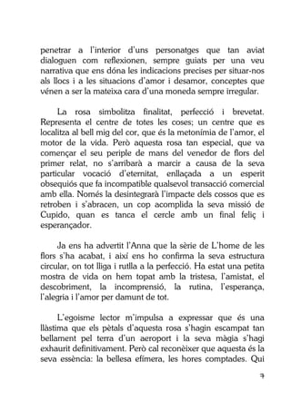 7
penetrar a l’interior d’uns personatges que tan aviat
dialoguen com reflexionen, sempre guiats per una veu
narrativa que ens dóna les indicacions precises per situar-nos
als llocs i a les situacions d’amor i desamor, conceptes que
vénen a ser la mateixa cara d’una moneda sempre irregular.
La rosa simbolitza finalitat, perfecció i brevetat.
Representa el centre de totes les coses; un centre que es
localitza al bell mig del cor, que és la metonímia de l’amor, el
motor de la vida. Però aquesta rosa tan especial, que va
començar el seu periple de mans del venedor de flors del
primer relat, no s’arribarà a marcir a causa de la seva
particular vocació d’eternitat, enllaçada a un esperit
obsequiós que fa incompatible qualsevol transacció comercial
amb ella. Només la desintegrarà l’impacte dels cossos que es
retroben i s’abracen, un cop acomplida la seva missió de
Cupido, quan es tanca el cercle amb un final feliç i
esperançador.
Ja ens ha advertit l’Anna que la sèrie de L’home de les
flors s’ha acabat, i així ens ho confirma la seva estructura
circular, on tot lliga i rutlla a la perfecció. Ha estat una petita
mostra de vida on hem topat amb la tristesa, l’amistat, el
descobriment, la incomprensió, la rutina, l’esperança,
l’alegria i l’amor per damunt de tot.
L’egoisme lector m’impulsa a expressar que és una
llàstima que els pètals d’aquesta rosa s’hagin escampat tan
bellament pel terra d’un aeroport i la seva màgia s’hagi
exhaurit definitivament. Però cal reconèixer que aquesta és la
seva essència: la bellesa efímera, les hores comptades. Qui
 