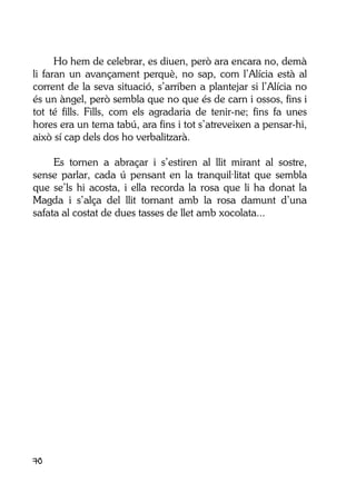 70
Ho hem de celebrar, es diuen, però ara encara no, demà
li faran un avançament perquè, no sap, com l’Alícia està al
corrent de la seva situació, s’arriben a plantejar si l’Alícia no
és un àngel, però sembla que no que és de carn i ossos, fins i
tot té fills. Fills, com els agradaria de tenir-ne; fins fa unes
hores era un tema tabú, ara fins i tot s’atreveixen a pensar-hi,
això sí cap dels dos ho verbalitzarà.
Es tornen a abraçar i s’estiren al llit mirant al sostre,
sense parlar, cada ú pensant en la tranquil·litat que sembla
que se’ls hi acosta, i ella recorda la rosa que li ha donat la
Magda i s’alça del llit tornant amb la rosa damunt d’una
safata al costat de dues tasses de llet amb xocolata...
 