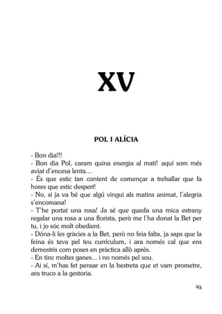 73
XV
POL I ALÍCIA
- Bon dia!!!
- Bon dia Pol, caram quina energia al matí! aquí som més
aviat d’encesa lenta....
- És que estic tan content de començar a treballar que fa
hores que estic despert!
- No, si ja va bé que algú vingui als matins animat, l’alegria
s’encomana!
- T’he portat una rosa! Ja sé que queda una mica estrany
regalar una rosa a una florista, però me l’ha donat la Bet per
tu, i jo sóc molt obedient.
- Dóna-li les gràcies a la Bet, però no feia falta, ja saps que la
feina és teva pel teu currículum, i ara només cal que ens
demostris com poses en pràctica allò après.
- En tinc moltes ganes... i no només pel sou.
- Ai sí, m’has fet pensar en la bestreta que et vam prometre,
ara truco a la gestoria.
 