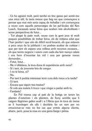 74
- Us ho agrairé molt, però també en tinc ganes per sentir-me
una mica útil, fa tants mesos que faig res que començava a
pensar que mai més seria capaç de treballar i em començava
a veure com aquells personatges de les pel·lícules del Ken
Loach, fracassats sense feina que acaben tots alcoholitzats i
sense perspectives de futur...
- Tot plegat fa patir molt, veure com la gent jove té molt
poques possibilitats de trobar feina, els de mitjana edat que
l’han perdut i que són de difícil recol·locació, els que estaven
a pocs anys de la jubilació i no podran acabar de cotitzar i
que per tant els espera una vellesa amb recursos escassos...
els que tenim negocis i veiem com cada dia fem menys calaix
i ens hem d’inventar les mil i una per generar noves
demandes...
- Fotut, fotut...
- Me n’oblidava, la teva dona té experiència amb nens?
- Sí i tant, de joveneta feia de cangur.
- I no té feina, oi?
- No.
- Per tant li podria interessar tenir cura dels meus a la tarda?
- Ui tant.
- Encara que siguin tres trastos?
- Si vols ara mateix li truco i que vingui a parlar amb tu.
- Fantàstic!
En Pol marxa cap al pati de la botiga on tenen les
plantes d’exteriors i els planters, de lluny sembla que li
caiguin llàgrimes galtes avall i a l’Alícia que és tova de mena
se li humitegen els ulls i decideix fer un ram per no
emocionar-se més no fos cas que entrés alguna clienta,
abans, però, posa la rosa en una gerra llarga i prima.
 