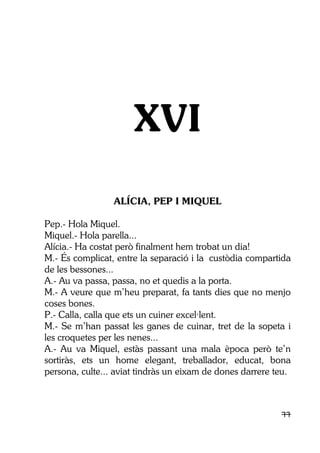 77
XVI
ALÍCIA, PEP I MIQUEL
Pep.- Hola Miquel.
Miquel.- Hola parella...
Alícia.- Ha costat però finalment hem trobat un dia!
M.- És complicat, entre la separació i la custòdia compartida
de les bessones...
A.- Au va passa, passa, no et quedis a la porta.
M.- A veure que m’heu preparat, fa tants dies que no menjo
coses bones.
P.- Calla, calla que ets un cuiner excel·lent.
M.- Se m’han passat les ganes de cuinar, tret de la sopeta i
les croquetes per les nenes...
A.- Au va Miquel, estàs passant una mala època però te’n
sortiràs, ets un home elegant, treballador, educat, bona
persona, culte... aviat tindràs un eixam de dones darrere teu.
 