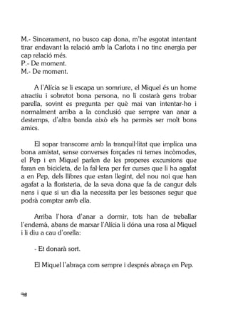78
M.- Sincerament, no busco cap dona, m’he esgotat intentant
tirar endavant la relació amb la Carlota i no tinc energia per
cap relació més.
P.- De moment.
M.- De moment.
A l’Alícia se li escapa un somriure, el Miquel és un home
atractiu i sobretot bona persona, no li costarà gens trobar
parella, sovint es pregunta per què mai van intentar-ho i
normalment arriba a la conclusió que sempre van anar a
destemps, d’altra banda això els ha permès ser molt bons
amics.
El sopar transcorre amb la tranquil·litat que implica una
bona amistat, sense converses forçades ni temes incòmodes,
el Pep i en Miquel parlen de les properes excursions que
faran en bicicleta, de la fal·lera per fer curses que li ha agafat
a en Pep, dels llibres que estan llegint, del nou noi que han
agafat a la floristeria, de la seva dona que fa de cangur dels
nens i que si un dia la necessita per les bessones segur que
podrà comptar amb ella.
Arriba l’hora d’anar a dormir, tots han de treballar
l’endemà, abans de marxar l’Alícia li dóna una rosa al Miquel
i li diu a cau d’orella:
- Et donarà sort.
El Miquel l’abraça com sempre i després abraça en Pep.
 