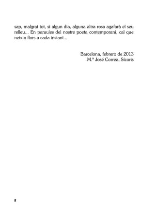 8
sap, malgrat tot, si algun dia, alguna altra rosa agafarà el seu
relleu... En paraules del nostre poeta contemporani, cal que
neixin flors a cada instant...
Barcelona, febrero de 2013
M.ª José Correa, Sícoris
 