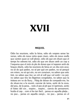 81
XVII
MIQUEL
Odio les reunions, odio la feina, odio els vespres sense les
nenes, odio els meus veïns quan riuen, odio els meus ocells
que canten quan jo vull plorar, odio els que em diuen que el
temps ho esborra tot, odio els que em diuen amb un cop a
l’esquena que el món és ple de dones que m’esperen amb els
braços oberts, odio les reunions de feina en un dia com avui,
no sé de què parlen, no sé per què em parlen, no sé perquè
em miren, no sé qui són, no em coneixen, no saben que estic
trist, no saben que tinc un crit al coll que vol sortir i no pot,
no saben que tinc les llàgrimes congelades, no saben que la
tristesa em ve de lluny... Haig de deixar de compadir-me, he
de situar-me a la reunió, canviar de tema, sortir de la cova,
del pou, de la pena... noto el pes al pit que m’oprimeix, sento
el batec del cor... respiro... respiro... canvia de pensament,
buida el cap... com si fos tan fàcil... pensa en aquella platja...
no puc... pensa en aquella cançó... no puc... pensa en el
 