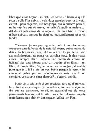 82
llibre que estàs llegint... és trist... és sobre un home a qui la
seva parella l’ha deixat... vaja dues parelles que ha tingut...
és trist... però enganxa, ella l’enganya, ella la primera però ell
no ho sap fins que és morta, i tot allò d’aquells animalons... i
del desfici pels ossos de la segona... és bo i trist, a mi no
m’han deixat... tampoc he sigut jo, no, senzillament tot es va
fondre.
M’excuso, ja no puc aguantar més i en aixecar-me
ensopego amb la bossa de la noia del costat, quina mania de
deixar les bosses als peus, el tombo i cau tot per terra... em
sap molt de greu... no passa res, és culpa meva, hi duc massa
coses i sempre obert... recullo una crema de cacau, un
bolígraf lila, una llibreta amb un quadre d’en Klimt, i un
llibre, el mateix llibre, l’agafo i miro per on va, just pel mateix
punt que jo... li ho dic en veu baixa perquè la reunió ha
continuat potser per no incomodar-nos més, em fa un
somriure, vols anar a dinar després?... d’acord, em diu.
Surto de la sala amb el cor accelerat però no d’angoixa,
les coincidències sempre me l’acceleren, tinc una amiga que
diu que no existeixen, no sé, en qualsevol cas els meus
pensaments han canviat la ruta... en entrar al meu despatx
oloro la rosa que ahir em van regalar l’Alícia i en Pep.
 