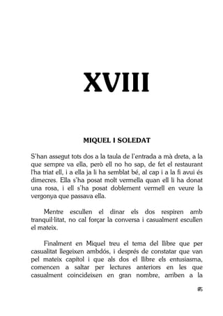 85
XVIII
MIQUEL I SOLEDAT
S’han assegut tots dos a la taula de l’entrada a mà dreta, a la
que sempre va ella, però ell no ho sap, de fet el restaurant
l'ha triat ell, i a ella ja li ha semblat bé, al cap i a la fi avui és
dimecres. Ella s’ha posat molt vermella quan ell li ha donat
una rosa, i ell s’ha posat doblement vermell en veure la
vergonya que passava ella.
Mentre escullen el dinar els dos respiren amb
tranquil·litat, no cal forçar la conversa i casualment escullen
el mateix.
Finalment en Miquel treu el tema del llibre que per
casualitat llegeixen ambdós, i després de constatar que van
pel mateix capítol i que als dos el llibre els entusiasma,
comencen a saltar per lectures anteriors en les que
casualment coincideixen en gran nombre, arriben a la
 