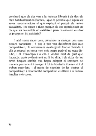 86
conclusió que els dos van a la mateixa llibreria i als dos els
atén habitualment en Romeu, i que és possible que siguin les
seves recomanacions el què expliqui el perquè de tantes
casualitats, i es posen a riure, perquè els dos coincideixen en
dir que les casualitats no existeixen però casualment els dos
es pregunten i si existissin?
I així, sense saber com, comencen a navegar pels seus
oceans particulars i a poc a poc van descobrint illes que
comparteixen, i la conversa es va allargant i fent-se còmoda, i
ella es relaxa i es torna molt més guapa però ell no gosa dir-
li-ho, i ell s’eixampla i a ella li vindria molt de gust que
l’abracés, però evidentment no li ho dirà, i els rictus de les
seves boques sembla que hagin adoptat el somriure de
manera permanent i mengen i tot és boníssim i beuen vi i el
troben excel·lent, i el pastís de xocolata de les postres el
comparteixen i aviat també compartiran els llibres i la cullera
i moltes més coses.
 