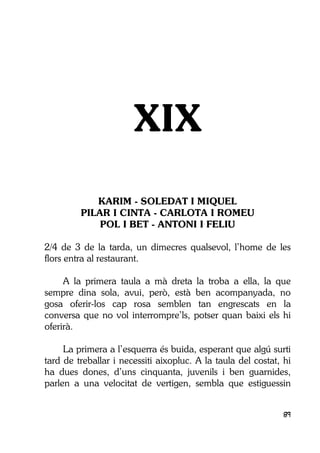 89
XIX
KARIM - SOLEDAT I MIQUEL
PILAR I CINTA - CARLOTA I ROMEU
POL I BET - ANTONI I FELIU
2/4 de 3 de la tarda, un dimecres qualsevol, l’home de les
flors entra al restaurant.
A la primera taula a mà dreta la troba a ella, la que
sempre dina sola, avui, però, està ben acompanyada, no
gosa oferir-los cap rosa semblen tan engrescats en la
conversa que no vol interrompre’ls, potser quan baixi els hi
oferirà.
La primera a l’esquerra és buida, esperant que algú surti
tard de treballar i necessiti aixopluc. A la taula del costat, hi
ha dues dones, d’uns cinquanta, juvenils i ben guarnides,
parlen a una velocitat de vertigen, sembla que estiguessin
 