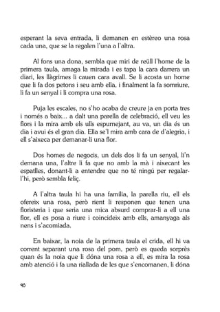 90
esperant la seva entrada, li demanen en estèreo una rosa
cada una, que se la regalen l’una a l’altra.
Al fons una dona, sembla que miri de reüll l’home de la
primera taula, amaga la mirada i es tapa la cara darrera un
diari, les llàgrimes li cauen cara avall. Se li acosta un home
que li fa dos petons i seu amb ella, i finalment la fa somriure,
li fa un senyal i li compra una rosa.
Puja les escales, no s’ho acaba de creure ja en porta tres
i només a baix... a dalt una parella de celebració, ell veu les
flors i la mira amb els ulls espurnejant, au va, un dia és un
dia i avui és el gran dia. Ella se’l mira amb cara de d’alegria, i
ell s’aixeca per demanar-li una flor.
Dos homes de negocis, un dels dos li fa un senyal, li’n
demana una, l’altre li fa que no amb la mà i aixecant les
espatlles, donant-li a entendre que no té ningú per regalar-
l’hi, però sembla feliç.
A l’altra taula hi ha una família, la parella riu, ell els
ofereix una rosa, però rient li responen que tenen una
floristeria i que seria una mica absurd comprar-li a ell una
flor, ell es posa a riure i coincideix amb ells, amanyaga als
nens i s’acomiada.
En baixar, la noia de la primera taula el crida, ell hi va
corrent separant una rosa del pom, però es queda sorprès
quan és la noia que li dóna una rosa a ell, es mira la rosa
amb atenció i fa una riallada de les que s’encomanen, li dóna
 