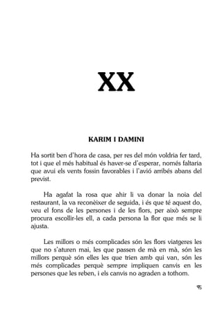 95
XX
KARIM I DAMINI
Ha sortit ben d’hora de casa, per res del món voldria fer tard,
tot i que el més habitual és haver-se d’esperar, només faltaria
que avui els vents fossin favorables i l’avió arribés abans del
previst.
Ha agafat la rosa que ahir li va donar la noia del
restaurant, la va reconèixer de seguida, i és que té aquest do,
veu el fons de les persones i de les flors, per això sempre
procura escollir-les ell, a cada persona la flor que més se li
ajusta.
Les millors o més complicades són les flors viatgeres les
que no s’aturen mai, les que passen de mà en mà, són les
millors perquè són elles les que trien amb qui van, són les
més complicades perquè sempre impliquen canvis en les
persones que les reben, i els canvis no agraden a tothom.
 