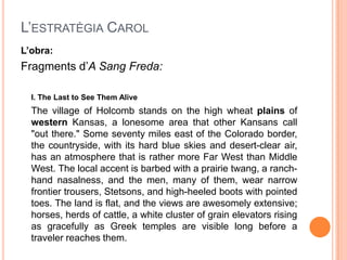 L’ESTRATÈGIA CAROL
L‟obra:
Fragments d’A Sang Freda:

  I. The Last to See Them Alive
  The village of Holcomb stands on the high wheat plains of
  western Kansas, a lonesome area that other Kansans call
  "out there." Some seventy miles east of the Colorado border,
  the countryside, with its hard blue skies and desert-clear air,
  has an atmosphere that is rather more Far West than Middle
  West. The local accent is barbed with a prairie twang, a ranch-
  hand nasalness, and the men, many of them, wear narrow
  frontier trousers, Stetsons, and high-heeled boots with pointed
  toes. The land is flat, and the views are awesomely extensive;
  horses, herds of cattle, a white cluster of grain elevators rising
  as gracefully as Greek temples are visible long before a
  traveler reaches them.
 