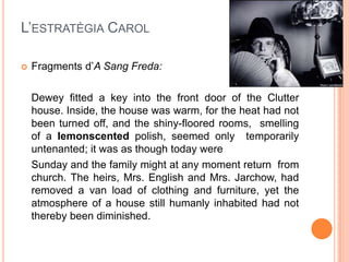 L’ESTRATÈGIA CAROL

   Fragments d’A Sang Freda:

    Dewey fitted a key into the front door of the Clutter
    house. Inside, the house was warm, for the heat had not
    been turned off, and the shiny-floored rooms, smelling
    of a lemonscented polish, seemed only temporarily
    untenanted; it was as though today were
    Sunday and the family might at any moment return from
    church. The heirs, Mrs. English and Mrs. Jarchow, had
    removed a van load of clothing and furniture, yet the
    atmosphere of a house still humanly inhabited had not
    thereby been diminished.
 