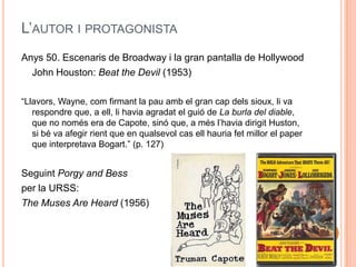 L’AUTOR I PROTAGONISTA
Anys 50. Escenaris de Broadway i la gran pantalla de Hollywood
  John Houston: Beat the Devil (1953)

“Llavors, Wayne, com firmant la pau amb el gran cap dels sioux, li va
   respondre que, a ell, li havia agradat el guió de La burla del diable,
   que no només era de Capote, sinó que, a més l’havia dirigit Huston,
   si bé va afegir rient que en qualsevol cas ell hauria fet millor el paper
   que interpretava Bogart.” (p. 127)


Seguint Porgy and Bess
per la URSS:
The Muses Are Heard (1956)
 